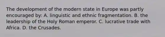 The development of the modern state in Europe was partly encouraged by: A. linguistic and ethnic fragmentation. B. the leadership of the Holy Roman emperor. C. lucrative trade with Africa. D. the Crusades.