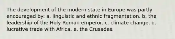 The development of the modern state in Europe was partly encouraged by: a. linguistic and ethnic fragmentation. b. the leadership of the Holy Roman emperor. c. climate change. d. lucrative trade with Africa. e. the Crusades.