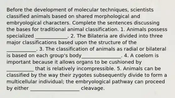 Before the development of molecular techniques, scientists classified animals based on shared morphological and embryological characters. Complete the sentences discussing the bases for traditional animal classification. 1. Animals possess specialized _____________. 2. The Bilateria are divided into three major classifications based upon the structure of the ____________. 3. The classification of animals as radial or bilateral is based on each group's body________________. 4. A coelom is important because it allows organs to be cushioned by ___________ that is relatively incompressible. 5. Animals can be classified by the way their zygotes subsequently divide to form a multicellular individual; the embryological pathway can proceed by either ____________________ cleavage.