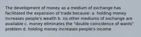 The development of money as a medium of exchange has facilitated the expansion of trade because: a. holding money increases people's wealth b. no other mediums of exchange are available c. money eliminates the "double coincidence of wants" problem d. holding money increases people's income