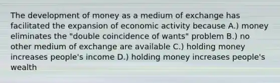 The development of money as a medium of exchange has facilitated the expansion of economic activity because A.) money eliminates the "double coincidence of wants" problem B.) no other medium of exchange are available C.) holding money increases people's income D.) holding money increases people's wealth