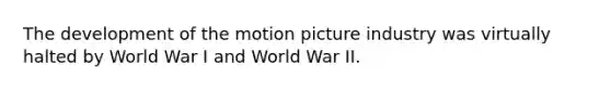 The development of the motion picture industry was virtually halted by World War I and World War II.