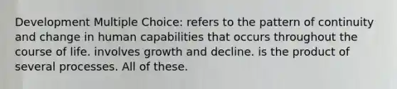 Development Multiple Choice: refers to the pattern of continuity and change in human capabilities that occurs throughout the course of life. involves growth and decline. is the product of several processes. All of these.