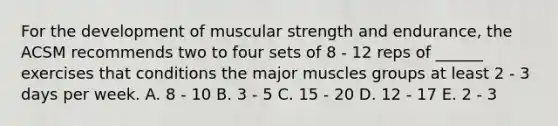 For the development of muscular strength and endurance, the ACSM recommends two to four sets of 8 - 12 reps of ______ exercises that conditions the major muscles groups at least 2 - 3 days per week. A. 8 - 10 B. 3 - 5 C. 15 - 20 D. 12 - 17 E. 2 - 3