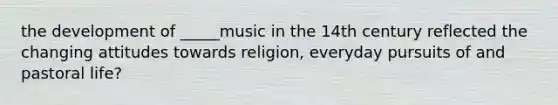 the development of _____music in the 14th century reflected the changing attitudes towards religion, everyday pursuits of and pastoral life?