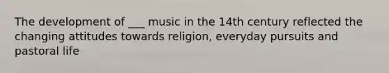 The development of ___ music in the 14th century reflected the changing attitudes towards religion, everyday pursuits and pastoral life