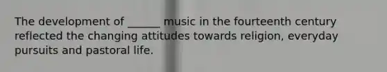 The development of ______ music in the fourteenth century reflected the changing attitudes towards religion, everyday pursuits and pastoral life.