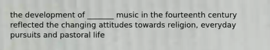 the development of _______ music in the fourteenth century reflected the changing attitudes towards religion, everyday pursuits and pastoral life