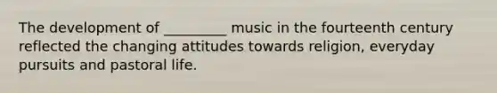 The development of _________ music in the fourteenth century reflected the changing attitudes towards religion, everyday pursuits and pastoral life.