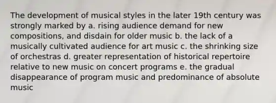 The development of musical styles in the later 19th century was strongly marked by a. rising audience demand for new compositions, and disdain for older music b. the lack of a musically cultivated audience for art music c. the shrinking size of orchestras d. greater representation of historical repertoire relative to new music on concert programs e. the gradual disappearance of program music and predominance of absolute music