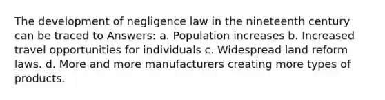 The development of negligence law in the nineteenth century can be traced to Answers: a. Population increases b. Increased travel opportunities for individuals c. Widespread land reform laws. d. More and more manufacturers creating more types of products.