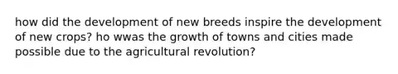 how did the development of new breeds inspire the development of new crops? ho wwas the growth of towns and cities made possible due to the agricultural revolution?