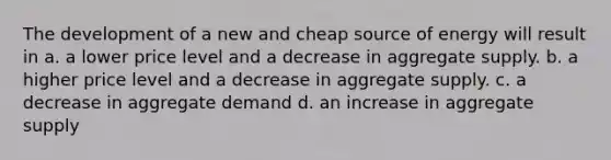 The development of a new and cheap source of energy will result in a. a lower price level and a decrease in aggregate supply. b. a higher price level and a decrease in aggregate supply. c. a decrease in aggregate demand d. an increase in aggregate supply