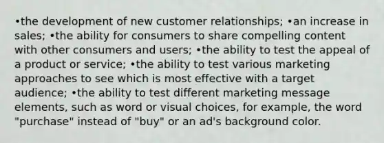 •the development of new customer relationships; •an increase in sales; •the ability for consumers to share compelling content with other consumers and users; •the ability to test the appeal of a product or service; •the ability to test various marketing approaches to see which is most effective with a target audience; •the ability to test different marketing message elements, such as word or visual choices, for example, the word "purchase" instead of "buy" or an ad's background color.