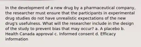 In the development of a new drug by a pharmaceutical company, the researcher must ensure that the participants in experimental drug studies do not have unrealistic expectations of the new drug's usefulness. What will the researcher include in the design of the study to prevent bias that may occur? a. A placebo b. Health Canada approval c. Informed consent d. Efficacy information