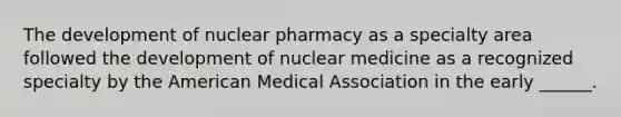 The development of nuclear pharmacy as a specialty area followed the development of nuclear medicine as a recognized specialty by the American Medical Association in the early ______.