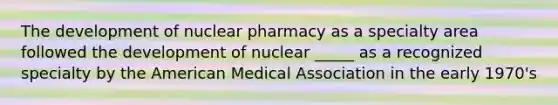 The development of nuclear pharmacy as a specialty area followed the development of nuclear _____ as a recognized specialty by the American Medical Association in the early 1970's