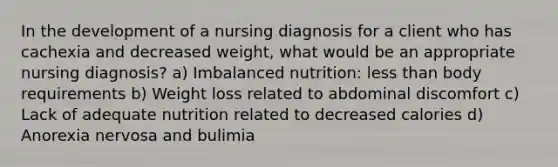 In the development of a nursing diagnosis for a client who has cachexia and decreased weight, what would be an appropriate nursing diagnosis? a) Imbalanced nutrition: less than body requirements b) Weight loss related to abdominal discomfort c) Lack of adequate nutrition related to decreased calories d) Anorexia nervosa and bulimia