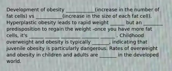 Development of obesity ____________(increase in the number of fat cells) vs ___________(increase in the size of each fat cell). Hyperplastic obesity leads to rapid weight ______ but an ________ predisposition to regain the weight -once you have more fat cells, it's ______ ______ ________ _______ ______ . Childhood overweight and obesity is typically _______, indicating that juvenile obesity is particularly dangerous. Rates of overweight and obesity in children and adults are _______ in the developed world.