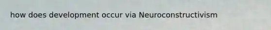 how does development occur via Neuroconstructivism