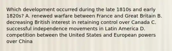 Which development occurred during the late 1810s and early 1820s? A. renewed warfare between France and Great Britain B. decreasing British interest in retaining control over Canada C. successful independence movements in Latin America D. competition between the United States and European powers over China