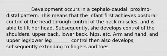 __________ Development occurs in a cephalo-caudal, proximo-distal pattern. This means that the infant first achieves postural control of the head through control of the neck muscles, and is able to lift her head. Subsequently, she develops control of the shoulders, upper back, lower back, hips, etc. Arm and hand, and upper leg/lower leg _______ control then also develops, subsequently extending to fingers and toes.