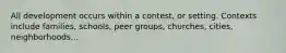 All development occurs within a contest, or setting. Contexts include families, schools, peer groups, churches, cities, neighborhoods...