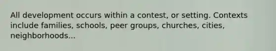 All development occurs within a contest, or setting. Contexts include families, schools, peer groups, churches, cities, neighborhoods...