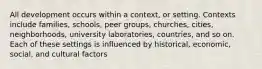 All development occurs within a context, or setting. Contexts include families, schools, peer groups, churches, cities, neighborhoods, university laboratories, countries, and so on. Each of these settings is influenced by historical, economic, social, and cultural factors