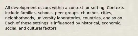 All development occurs within a context, or setting. Contexts include families, schools, peer groups, churches, cities, neighborhoods, university laboratories, countries, and so on. Each of these settings is influenced by historical, economic, social, and cultural factors