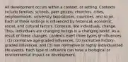 All development occurs within a context, or setting. Contexts include families, schools, peer groups, churches, cities, neighborhoods, university laboratories, countries, and so on. Each of these settings is influenced by historical, economic, social, and cultural factors. Contexts, like individuals, change. Thus, individuals are changing beings in a changing world. As a result of these changes, contexts exert three types of influences : (1) normative age-graded influences, (2) normative history-graded influences, and (3) non normative or highly individualized life events. Each type of influence can have a biological or environmental impact on development.