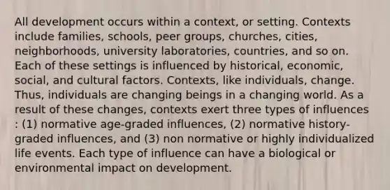 All development occurs within a context, or setting. Contexts include families, schools, peer groups, churches, cities, neighborhoods, university laboratories, countries, and so on. Each of these settings is influenced by historical, economic, social, and cultural factors. Contexts, like individuals, change. Thus, individuals are changing beings in a changing world. As a result of these changes, contexts exert three types of influences : (1) normative age-graded influences, (2) normative history-graded influences, and (3) non normative or highly individualized life events. Each type of influence can have a biological or environmental impact on development.