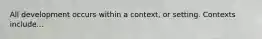 All development occurs within a context, or setting. Contexts include...