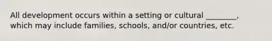 All development occurs within a setting or cultural ________, which may include families, schools, and/or countries, etc.