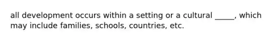 all development occurs within a setting or a cultural _____, which may include families, schools, countries, etc.