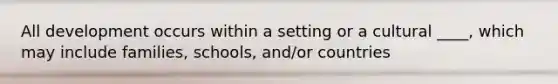 All development occurs within a setting or a cultural ____, which may include families, schools, and/or countries