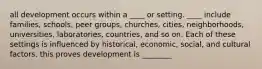 all development occurs within a ____ or setting. ____ include families, schools, peer groups, churches, cities, neighborhoods, universities, laboratories, countries, and so on. Each of these settings is influenced by historical, economic, social, and cultural factors. this proves development is ________