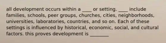 all development occurs within a ____ or setting. ____ include families, schools, peer groups, churches, cities, neighborhoods, universities, laboratories, countries, and so on. Each of these settings is influenced by historical, economic, social, and cultural factors. this proves development is ________