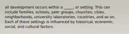 all development occurs within a _____, or setting. This can include families, schools, peer groups, churches, cities, neighborhoods, university laboratories, countries, and so on. Each of these settings is influenced by historical, economic, social, and cultural factors.