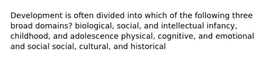 Development is often divided into which of the following three broad domains? biological, social, and intellectual infancy, childhood, and adolescence physical, cognitive, and emotional and social social, cultural, and historical