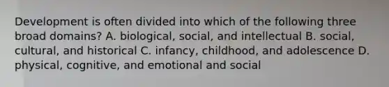 Development is often divided into which of the following three broad domains? A. biological, social, and intellectual B. social, cultural, and historical C. infancy, childhood, and adolescence D. physical, cognitive, and emotional and social