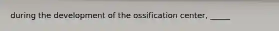 during the development of the ossification center, _____