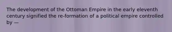 The development of the Ottoman Empire in the early eleventh century signified the re-formation of a political empire controlled by —