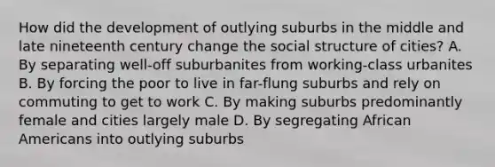 How did the development of outlying suburbs in the middle and late nineteenth century change the social structure of cities? A. By separating well-off suburbanites from working-class urbanites B. By forcing the poor to live in far-flung suburbs and rely on commuting to get to work C. By making suburbs predominantly female and cities largely male D. By segregating African Americans into outlying suburbs