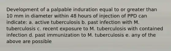 Development of a palpable induration equal to or greater than 10 mm in diameter within 48 hours of injection of PPD can indicate: a. active tuberculosis b. past infection with M. tuberculosis c. recent exposure to M. tuberculosis with contained infection d. past immunization to M. tuberculosis e. any of the above are possible