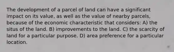 The development of a parcel of land can have a significant impact on its value, as well as the value of nearby parcels, because of the economic characteristic that considers: A) the situs of the land. B) improvements to the land. C) the scarcity of land for a particular purpose. D) area preference for a particular location.