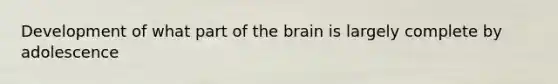 Development of what part of the brain is largely complete by adolescence