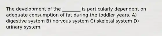 The development of the ________ is particularly dependent on adequate consumption of fat during the toddler years. A) digestive system B) nervous system C) skeletal system D) urinary system