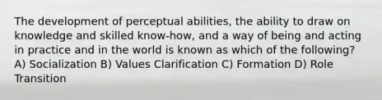 The development of perceptual abilities, the ability to draw on knowledge and skilled know-how, and a way of being and acting in practice and in the world is known as which of the following? A) Socialization B) Values Clarification C) Formation D) Role Transition