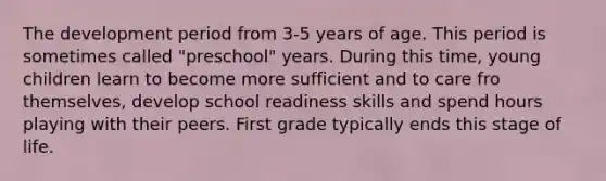 The development period from 3-5 years of age. This period is sometimes called "preschool" years. During this time, young children learn to become more sufficient and to care fro themselves, develop school readiness skills and spend hours playing with their peers. First grade typically ends this stage of life.